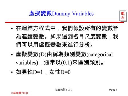 © 蘇國賢 2000 社會統計（上） Page 1 虛擬變數 Dummy Variables 在迴歸方程式中，我們假設所有的變數皆 為連續變數。如果遇到名目尺度變數，我 們可以用虛擬變數來進行分析。 虛擬變數 (D) 由稱為類別變數 (categorical variables) ，通常以 (0,1)