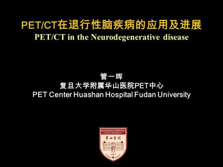 PET/CT 在退行性脑疾病的应用及进展 PET/CT in the Neurodegenerative disease 管一晖 复旦大学附属华山医院 PET 中心 PET Center Huashan Hospital Fudan University.