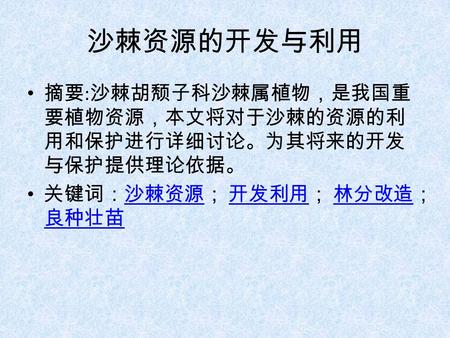 沙棘资源的开发与利用 摘要 : 沙棘胡颓子科沙棘属植物，是我国重 要植物资源，本文将对于沙棘的资源的利 用和保护进行详细讨论。为其将来的开发 与保护提供理论依据。 关键词：沙棘资源； 开发利用； 林分改造； 良种壮苗沙棘资源 开发利用 林分改造 良种壮苗.