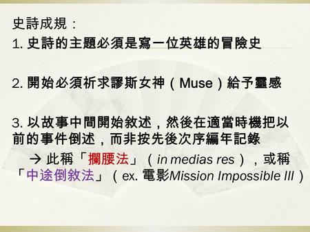 史詩成規： 1. 史詩的主題必須是寫一位英雄的冒險史 2. 開始必須祈求謬斯女神（ Muse ）給予靈感 3. 以故事中間開始敘述，然後在適當時機把以 前的事件倒述，而非按先後次序編年記錄  此稱「攔腰法」（ in medias res ），或稱 「中途倒敘法」（ ex. 電影 Mission Impossible.