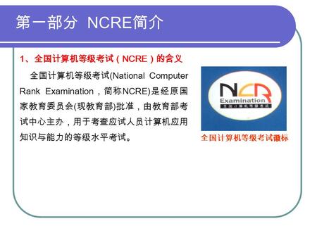 第一部分 NCRE 简介 1 、全国计算机等级考试（ NCRE ）的含义 全国计算机等级考试 (National Computer Rank Examination ，简称 NCRE) 是经原国 家教育委员会 ( 现教育部 ) 批准，由教育部考 试中心主办，用于考查应试人员计算机应用 知识与能力的等级水平考试。