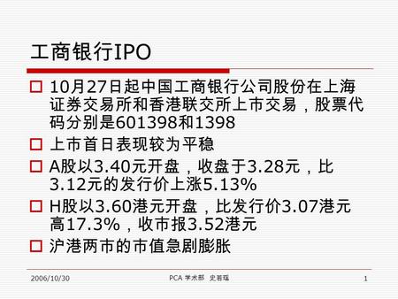 2006/10/30 PCA 学术部 史若瑶 1 工商银行 IPO  10 月 27 日起中国工商银行公司股份在上海 证券交易所和香港联交所上市交易，股票代 码分别是 601398 和 1398  上市首日表现较为平稳  A 股以 3.40 元开盘，收盘于 3.28 元，比 3.12 元的发行价上涨.