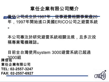 章任企業有限公司簡介 章任公司成立於 1987 年，從事避雷相關事業逾 20 年， 1997 年開始進口美國 ERICO 公司之避雷系統 。 本公司專注於研究避雷系統相關法規，且多次投 稿專業電機雜誌。 目前全台灣使用 system 3000 避雷系統已超過 3000 組 陳信佑 章任企業有限公司 TEL: