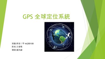 GPS 全球定位系統 班級 : 財金二甲 4A280108 姓名 : 王俊惟 導師 : 楊汎緯. GPS 基本介紹  全球定位系統 （ 英語 ： Global Positioning System ， 通常簡稱 GPS ）， 又 稱全球衛星定位系統 ， 是美國國防部研製和維護的中距離圓型軌道衛星.