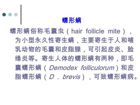 蠕形螨 蠕形螨俗称毛囊虫（ hair follicle mite ）， 为小型永久性寄生螨，主要寄生于人和哺 乳动物的毛囊和皮脂腺，可引起皮炎、脸 缘炎等。寄生人体的蠕形螨有两种，即毛 囊蠕形螨（ Demodex folliculorum ）和皮 脂蠕形螨（ D. brevis ），可致蠕形螨病。