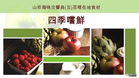 山珍海味交響曲 ( 五 ) 百哩在地食材 四季嚐鮮. 四季蔬果新鮮吃的到 台灣四季蔬果豐富 各個時節都有當季盛產蔬果 ( 資料來源：行政院農委會 ) 以下，讓我們來認識各季盛產的蔬果各有哪些？
