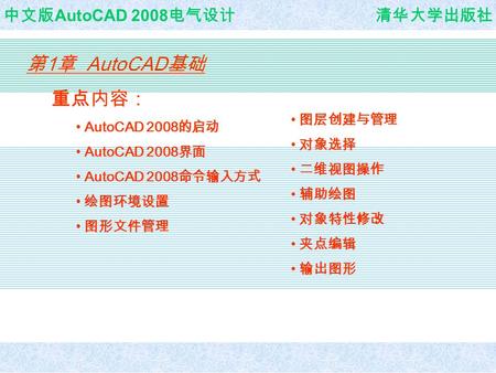 AutoCAD 计算机辅助设计 中文版 AutoCAD 2008 电气设计 清华大学出版社 第 1 章 AutoCAD 基础 重点内容： AutoCAD 2008 的启动 AutoCAD 2008 界面 AutoCAD 2008 命令输入方式 绘图环境设置 图形文件管理 图层创建与管理 对象选择 二维视图操作.