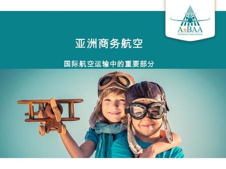 亚洲商务航空 国际航空运输中的重要部分.  亚洲公务航空协会 (AsBAA) 是一个非营利组织  代表了亚洲地区及全世界范围内约 110 位会员单位，涉及除 OEM 厂商机群以外的 300 多架飞机  AsBAA 提供了一个交流的平台，并使大家意识到公务航空对地区经 济发展的重要  我们的主旨是要用最专业的知识及技能应对行业不利因素，推进行.