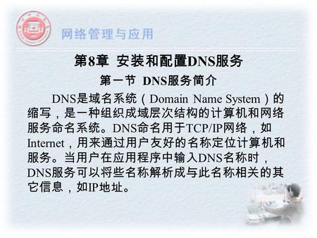 第 8 章 安装和配置 DNS 服务 第一节 DNS 服务简介 DNS 是域名系统（ Domain Name System ）的 缩写，是一种组织成域层次结构的计算机和网络 服务命名系统。 DNS 命名用于 TCP/IP 网络，如 Internet ，用来通过用户友好的名称定位计算机和 服务。当用户在应用程序中输入.