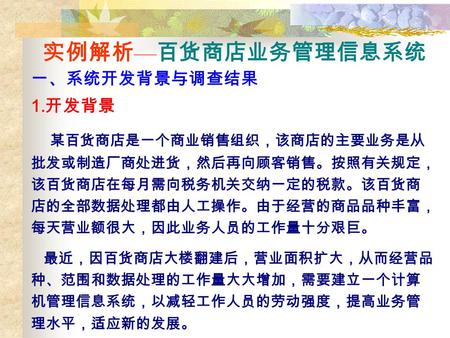 实例解析 — 百货商店业务管理信息系统 一、系统开发背景与调查结果 1. 开发背景 某百货商店是一个商业销售组织，该商店的主要业务是从 批发或制造厂商处进货，然后再向顾客销售。按照有关规定， 该百货商店在每月需向税务机关交纳一定的税款。该百货商 店的全部数据处理都由人工操作。由于经营的商品品种丰富，