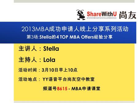 2013MBA 成功申 请 人 线 上分享系列活 动 第 3 场 : Stella 的 4 TOP MBA Offers 经验 分享 主 讲 人 ： Stella 主持人 ： Lola 活 动时间： 3 月 10 日早上 10 点 活 动 地点 ： YY 语 音平台尚友空中教室 频 道号 8615 -