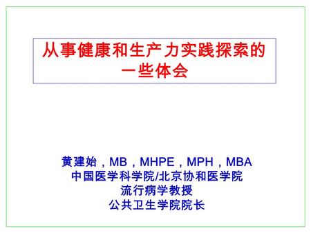 从事健康和生产力实践探索的 一些体会 黄建始， MB ， MHPE ， MPH ， MBA 中国医学科学院 / 北京协和医学院 流行病学教授 公共卫生学院院长.