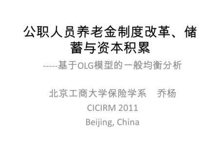 公职人员养老金制度改革、储 蓄与资本积累 ----- 基于 OLG 模型的一般均衡分析 北京工商大学保险学系 乔杨 CICIRM 2011 Beijing, China.