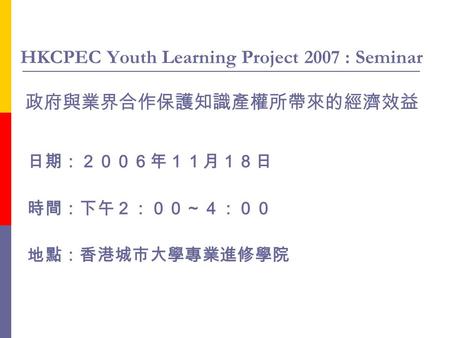 HKCPEC Youth Learning Project 2007 : Seminar 政府與業界合作保護知識產權所帶來的經濟效益 日期：２００６年１１月１８日 時間：下午２：００～４：００ 地點：香港城市大學專業進修學院.