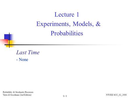 Lecture 1 Experiments, Models, & Probabilities Last Time - None Probability & Stochastic Processes Yates & Goodman (2nd Edition) NTUEE SCC_02_2008 1- 1.