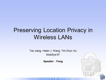 NTHU CS ISLAB 國立清華大學 資訊工程研究所 資訊安全實驗室 Preserving Location Privacy in Wireless LANs Tao Jiang, Helen J. Wang, Yih-Chun Hu MobiSys’07 Speaker ： Fang.