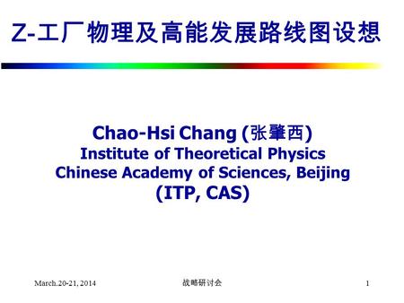 March.20-21, 2014 战略研讨会 1 Z- 工厂物理及高能发展路线图设想 Chao-Hsi Chang ( 张肇西 ) Institute of Theoretical Physics Chinese Academy of Sciences, Beijing (ITP, CAS)