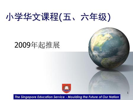 小学华文课程(五、六年级) 2009年起推展　 各位家长，下午好！小学华文课程在2009年推展至小学五年级，2010年则将推展到六年级。下面，让我们为您说明有关小学华文五六年级课程的特点和其他相关信息。 The Singapore Education Service - Moulding the Future.