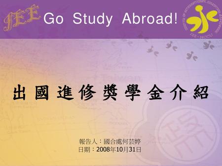 Go Study Abroad! 出國進修獎學金介紹 報告人：國合處何芸婷 日期：2008年10月31日.