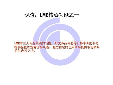 保值：LME核心功能之一 LME有三大相互关联的功能，即交易品种的每日参考价的决定，提供保值以规避价格风险，通过指定的仓库网络提供市场最终的供货/买入方。