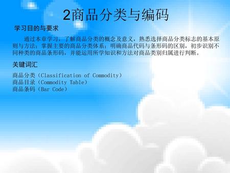 2商品分类与编码 学习目的与要求 通过本章学习，了解商品分类的概念及意义，熟悉选择商品分类标志的基本原则与方法；掌握主要的商品分类体系；明确商品代码与条形码的区别，初步识别不同种类的商品条形码，并能运用所学知识和方法对商品类别归属进行判断。 关键词汇 商品分类（Classification of Commodity）