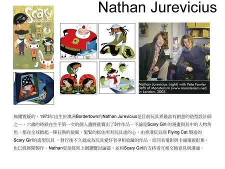 Nathan Jurevicius 無庸置疑的，1973年出生於澳洲Bordertown的Nathan Jurevicius是目前玩具界最富有創意的造型設計師 之一。六歲的時候在生平第一次的個人畫展就賣出了3件作品。不論是Scary Girl 的漫畫與其中的人物角色，都在全球掀起一陣狂熱的旋風，緊緊的抓住所有玩具迷的心。由香港玩具商.