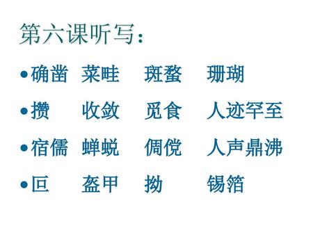 第六课听写： 确凿	菜畦	斑蝥	珊瑚 攒		收敛	觅食	人迹罕至 宿儒	蝉蜕	倜傥	人声鼎沸 叵		盔甲	拗		锡箔.