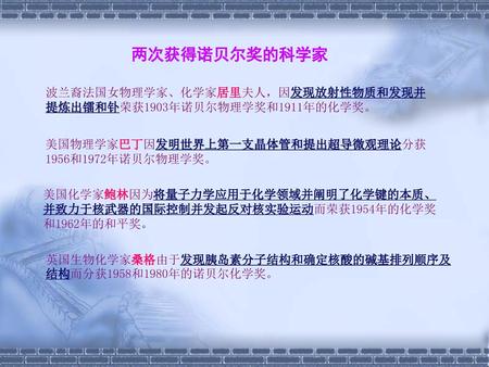 两次获得诺贝尔奖的科学家 波兰裔法国女物理学家、化学家居里夫人，因发现放射性物质和发现并提炼出镭和钋荣获1903年诺贝尔物理学奖和1911年的化学奖。 美国物理学家巴丁因发明世界上第一支晶体管和提出超导微观理论分获1956和1972年诺贝尔物理学奖。 美国化学家鲍林因为将量子力学应用于化学领域并阐明了化学键的本质、并致力于核武器的国际控制并发起反对核实验运动而荣获1954年的化学奖和1962年的和平奖。