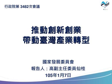 行政院第 3482次會議 推動創新創業 帶動臺灣產業轉型 國家發展委員會 報告人：高副主任委員仙桂 105年1月7日.