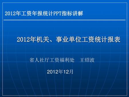 2012年工资年报统计PPT指标讲解 2012年机关、事业单位工资统计报表 省人社厅工资福利处 王绍波 2012年12月.