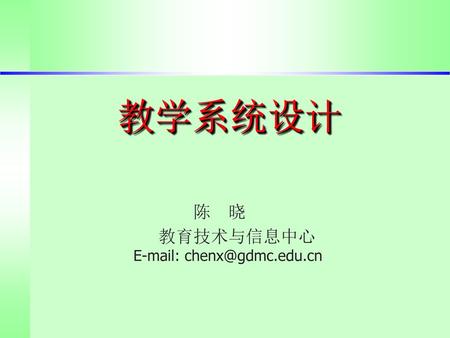 教育技术与信息中心 E-mail: chenx@gdmc.edu.cn 教学系统设计 陈 晓 教育技术与信息中心 E-mail: chenx@gdmc.edu.cn.