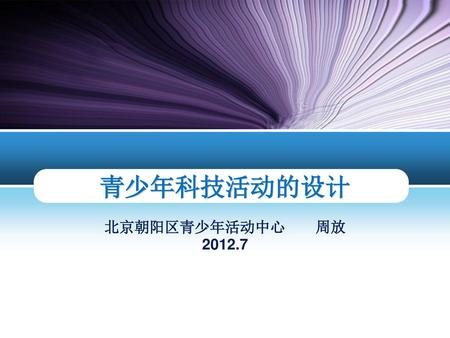 青少年科技活动的设计 北京朝阳区青少年活动中心 周放 2012.7.