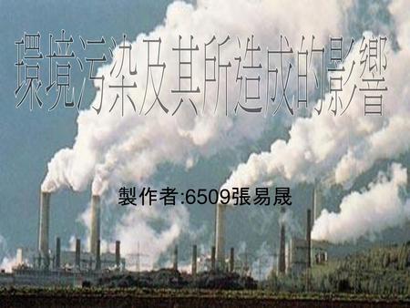 環境污染及其所造成的影響 製作者:6509張易晟.