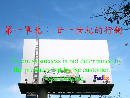 第一單元： 廿一世紀的行銷 “Business success is not determined by the producer but by the customer.” Peter Drucker.