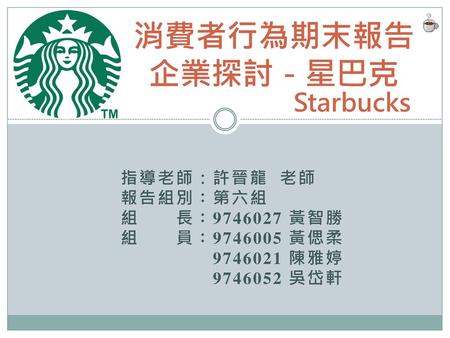 消費者行為期末報告 企業探討－星巴克 Starbucks 指導老師：許晉龍 老師 報告組別：第六組 組 長： 黃智勝