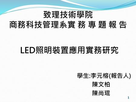 致理技術學院 商務科技管理系實 務 專 題 報 告   LED照明裝置應用實務研究 學生:李元榕(報告人) 陳文柏 陳尚琨.