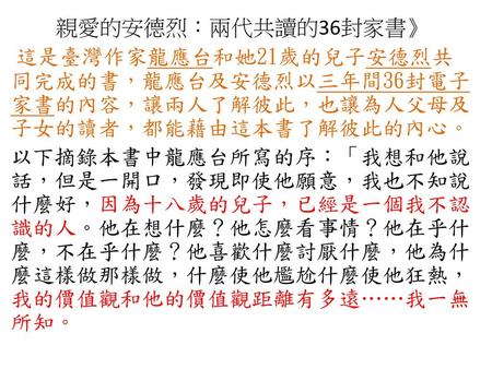 親愛的安德烈：兩代共讀的36封家書》 這是臺灣作家龍應台和她21歲的兒子安德烈共同完成的書，龍應台及安德烈以三年間36封電子家書的內容，讓兩人了解彼此，也讓為人父母及子女的讀者，都能藉由這本書了解彼此的內心。 以下摘錄本書中龍應台所寫的序：「我想和他說話，但是一開口，發現即使他願意，我也不知說什麼好，因為十八歲的兒子，已經是一個我不認識的人。他在想什麼？他怎麼看事情？他在乎什麼，不在乎什麼？他喜歡什麼討厭什麼，他為什麼這樣做那樣做，什麼使他尷尬什麼使他狂熱，我的價值觀和他的價值觀距離有多遠……我一無所知。