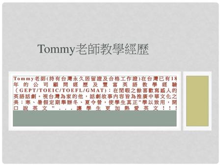 Tommy老師教學經歷 Tommy老師(持有台灣永久居留證及合格工作證)在台灣已有18年的公司顧問經歷及豐富英語教學經驗（GEPT/TOEIC/TOEFL/GMAT)；在閒暇之餘喜歡寫感人的英語話劇。視台灣為家的他，話劇故事內容皆為推廣中華文化之美；寒、暑假定期舉辦冬、夏令營，使學生真正學以致用，開口說英文...讓學生更加熱愛英文!!!