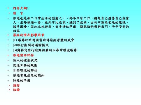 內容大綱: 前 言 旅遊也是勞工日常生活的型態之一，終年辛苦工作，總想自己慰勞自己或家人，出外旅遊一番，在外不比在家，遇到了疾病，由於不熟悉當地的環境，諸多困擾，因此在旅遊前，宜多評估準備，期能快快樂樂出門，平平安安的回家 罹病的潛在影響因素 (1) 曝露於旅遊國當地傳染病原體的威脅 (2)旅行期間的運輸模式.