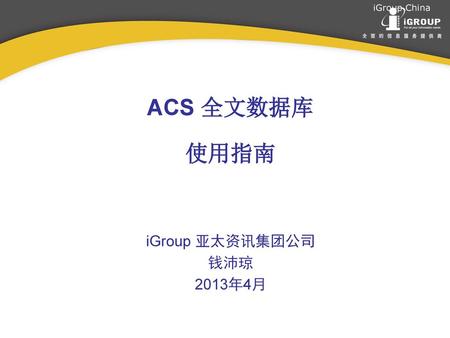ACS 全文数据库 使用指南 iGroup 亚太资讯集团公司 钱沛琼 2013年4月.
