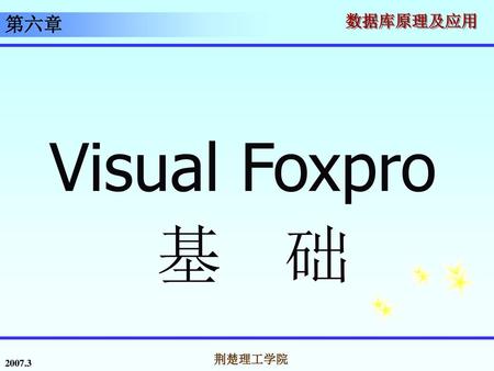 第六章 Visual Foxpro 基 础 2007.3 荆楚理工学院.