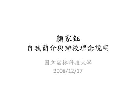 顏家鈺 自我簡介與辦校理念說明 國立雲林科技大學 2008/12/17.