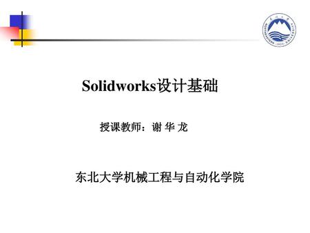 Solidworks设计基础 授课教师：谢 华 龙 东北大学机械工程与自动化学院.