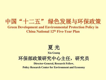 中国“十二五” 绿色发展与环保政策 Green Development and Environmental Protection Policy in China National 12th Five-Year Plan 夏 光 Xia Guang 环保部政策研究中心主任，研究员 Director-General,