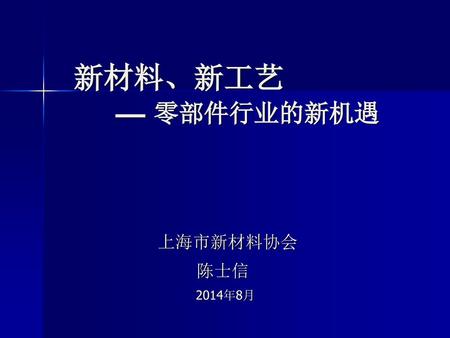 新材料、新工艺 — 零部件行业的新机遇 上海市新材料协会 陈士信 2014年8月.