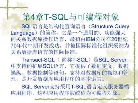 第4章T-SQL与可编程对象 SQL语言是结构化查询语言（Structure Query Language）的简称，它是一个通用的、功能强大的关系数据库操作语言，最初由IBM公司在20世纪70年代中期开发成功。并被国际标准化组织采纳为关系数据库语言的国际标准。 Transact-SQL（ 简称T-SQL）是SQL.