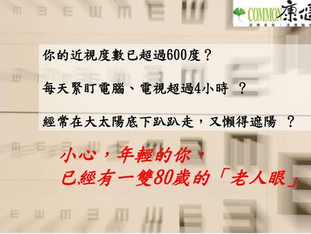 小心，年輕的你， 已經有一雙80歲的「老人眼」！ 你的近視度數已超過600度？ 每天緊盯電腦、電視超過4小時 ？