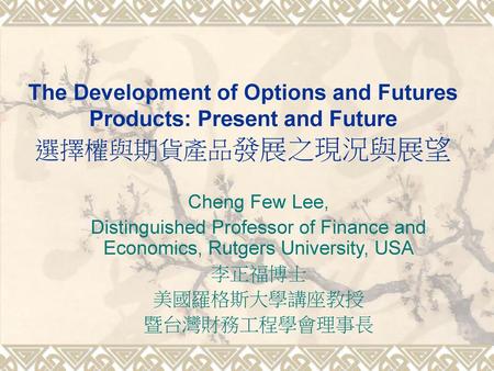 The Development of Options and Futures Products: Present and Future 選擇權與期貨產品發展之現況與展望 Cheng Few Lee, Distinguished Professor of Finance and Economics, Rutgers.