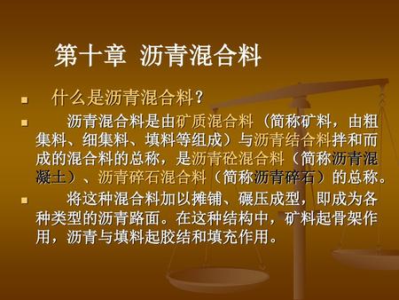 第十章 沥青混合料 什么是沥青混合料？ 沥青混合料是由矿质混合料 (简称矿料，由粗集料、细集料、填料等组成）与沥青结合料拌和而成的混合料的总称，是沥青砼混合料（简称沥青混凝土）、沥青碎石混合料（简称沥青碎石）的总称。 将这种混合料加以摊铺、碾压成型，即成为各种类型的沥青路面。在这种结构中，矿料起骨架作用，沥青与填料起胶结和填充作用。