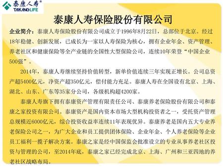 泰康人寿保险股份有限公司 企业简介：泰康人寿保险股份有限公司成立于1996年8月22日，总部位于北京。经过18年稳健、创新发展，已成长为一家以人寿保险为核心，拥有企业年金、资产管理、养老社区和健康保险等全产业链的全国性大型保险公司，连续10年荣登“中国企业500强”。 2014年，泰康人寿继续坚持价值转型，新单价值连续三年实现正增长。公司总资产超5400亿元，净资产超350亿元，偿付能力充足。泰康人寿在全国设有北京、上海、湖北、山东、广东等35家分公司，各级机构超4200家。
